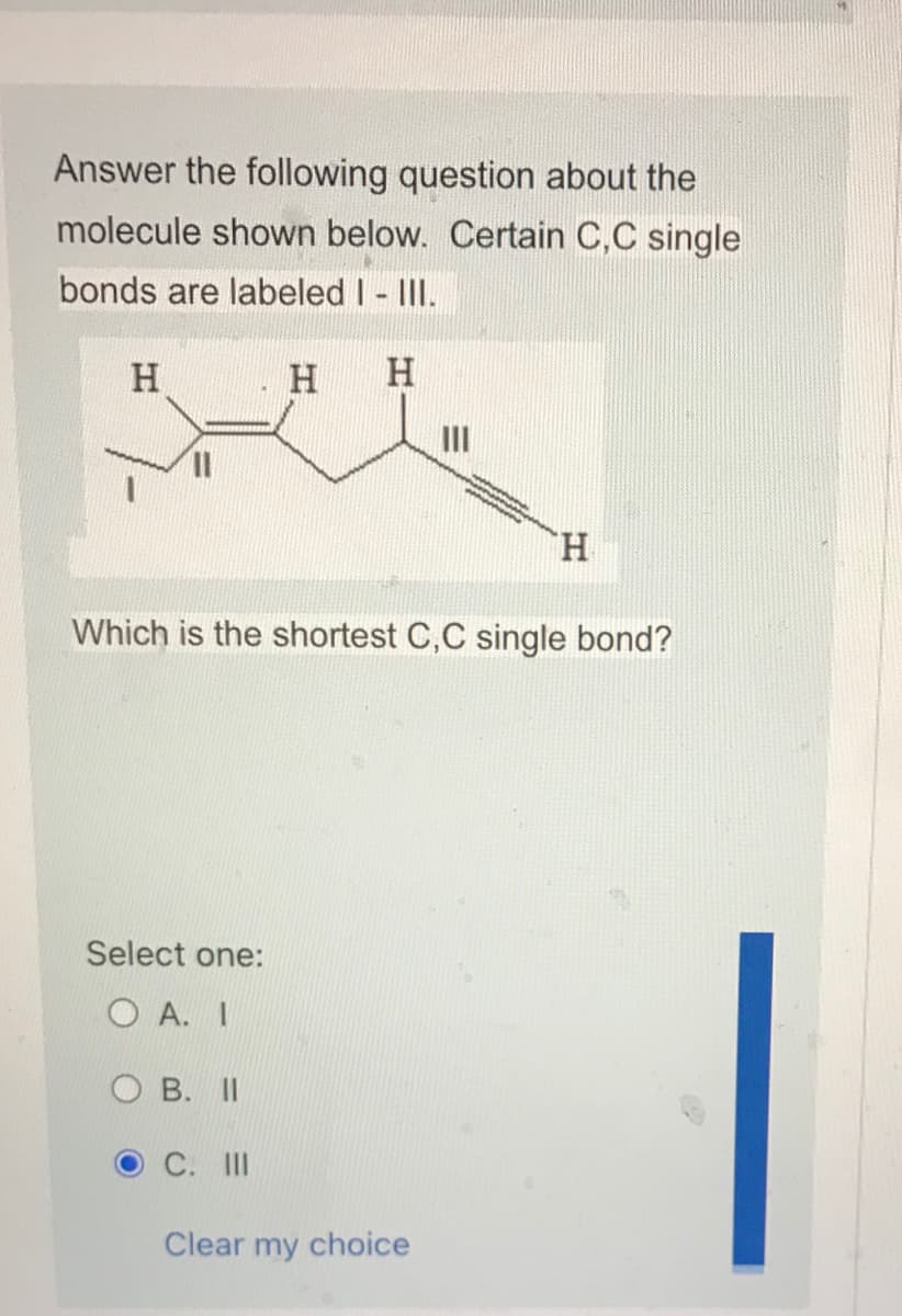 Answer the following question about the
molecule shown below. Certain C,C single
bonds are labeled I - III.
لات
H
Select one:
OA. I
OB. II
H H
OC. III
Which is the shortest C,C single bond?
www.
Clear my choice
H