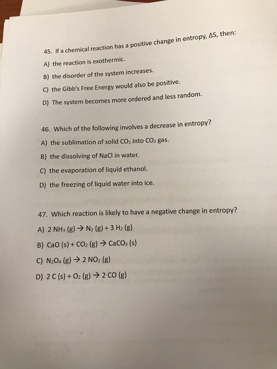 45. If a chemical reaction has a positive change in entropy, AS, then:
A) the reaction is exothermic.
B) the disorder of the system increases.
C) the Gibb's Free Energy would also be positive.
D) The system becomes more ordered and less random.
46. Which of the following involves a decrease in entropy?
A) the sublimation of solid CO2 into CO2 gas.
B) the dissolving of NaCl in water.
C) the evaporation of liquid ethanol.
D) the freezing of liquid water into ice.
47. Which reaction is likely to have a negative change in entropy?
A) 2 NH3 (g) → N2 (g) + 3 H2 (g)
B) Cao (s) + CO2 (g) → CACO3 (s)
C) N204 (g) → 2 NO2 (g)
D) 2 C (s) + O2 (g) → 2 CO (g)
