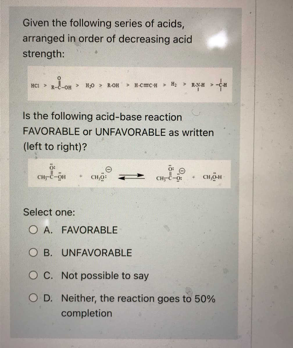 Given the following series of acids,
arranged in order of decreasing acid
strength:
HC1 >>
O
>
R-C-OH
4
H₂O >
R-OH
0:
CH-C-OH 14 CH,0:
>H-CC-H > H₂ R-NH-CH
>
Is the following acid-base reaction
FAVORABLE or UNFAVORABLE as written
(left to right)?
CHC-O:
CH₂0-H
Select one:
OA. FAVORABLE
OB. UNFAVORABLE
O C. Not possible to say
OD. Neither, the reaction goes to 50%
completion