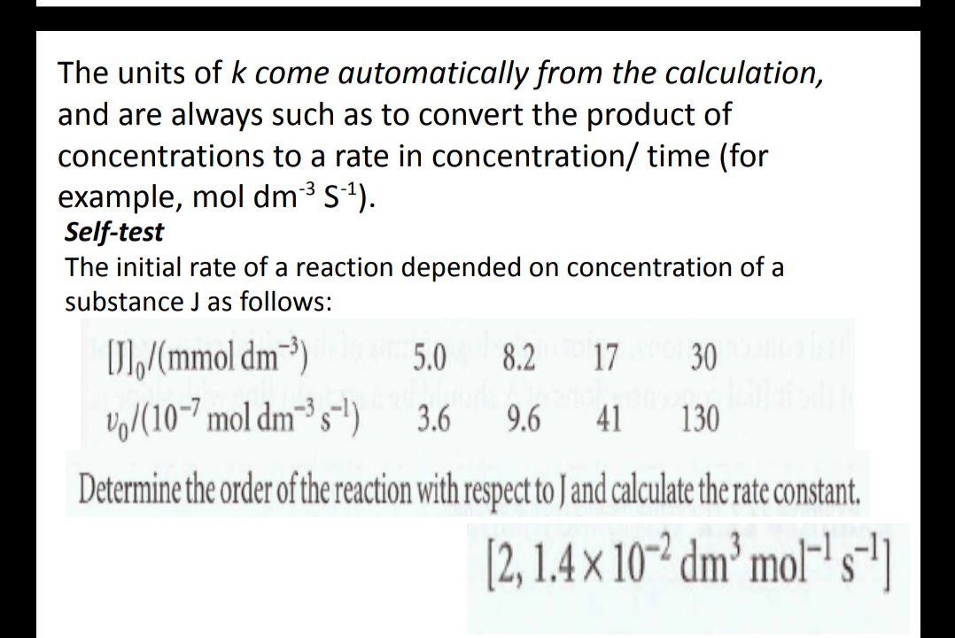 The units of k come automatically from the calculation,
and are always such as to convert the product of
concentrations to a rate in concentration/ time (for
example, mol dm3 S1).
Self-test
The initial rate of a reaction depended on concentration of a
substance J as follows:
D/mmol dm³)
Vo/(10-7 mol dm³ s")
5.0
8.2
17
30
3.6
9.6
41
130
Determine the order of the reaction with respect to J and calculate the rate constant.
[2, 1.4 × 10-² dm² mol-' s"]
