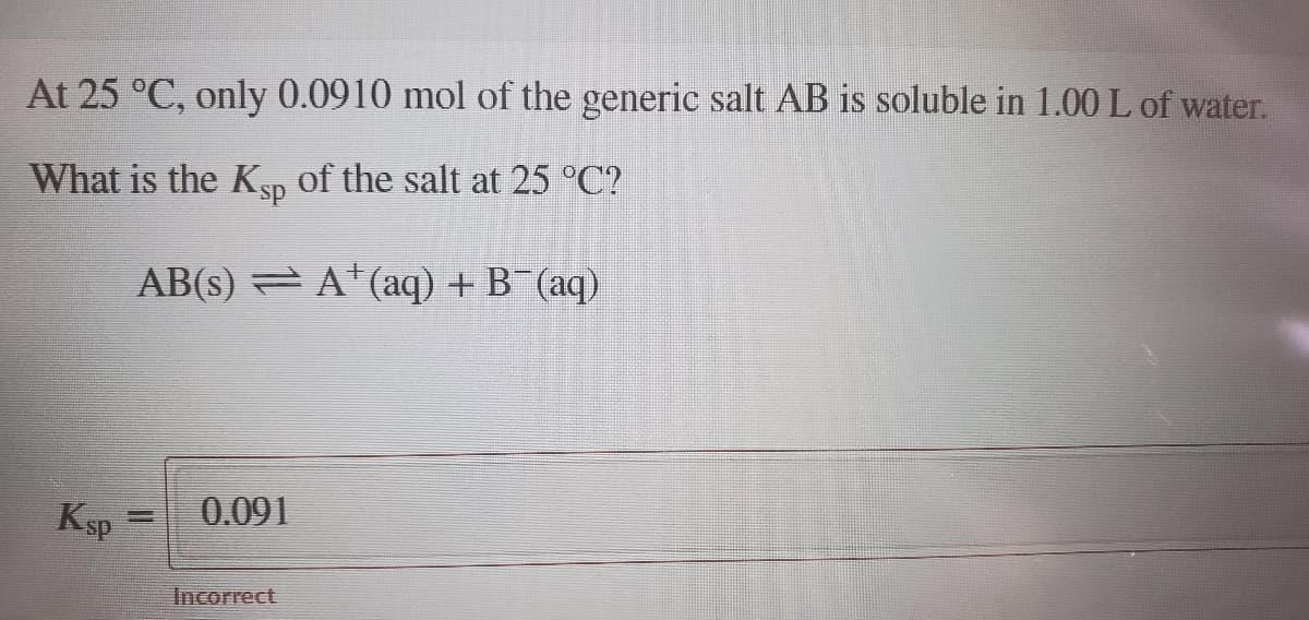 At 25 °C, only 0.0910 mol of the generic salt AB is soluble in 1.00 L of water.
What is the KSp of the salt at 25 °C?
AB(s) = A*(aq) + B (aq)
Ksp
0.091
Incorrect
