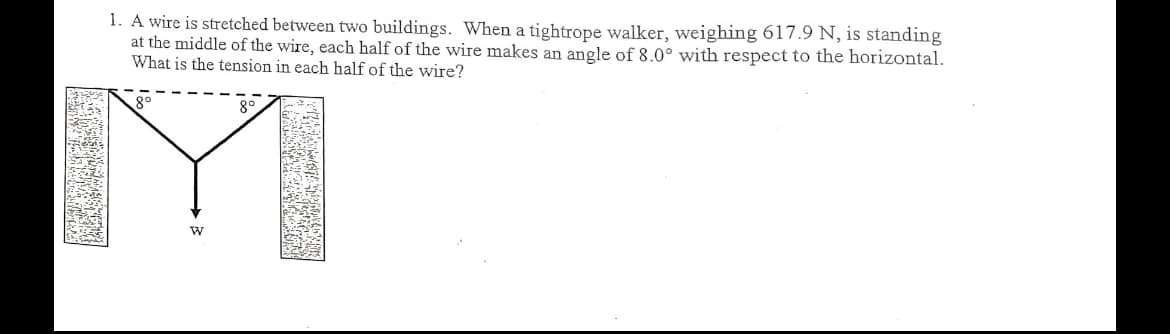 1. A wire is stretched between two buildings. When a tightrope walker, weighing 617.9 N, is standing
at the middle of the wire, each half of the wire makes an angle of 8.0° with respect to the horizontal.
What is the tension in each half of the wire?

