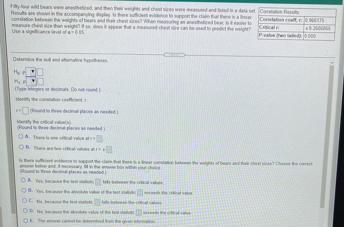 Fifty-four wild bears were anesthetized, and then their weights and chest sizes were measured and listed in a data set. Correlation Results
Results are shown in the accompanying display. Is there sufficient evidence to support the claim that there is a linear
correlation between the weights of bears and their chest sizes? When measuring an anesthetized bear, is it easier to
measure chest size than weight? If so, does it appear that a measured chest size can be used to predict the weight?
Use a significance level of a =0.05.
Correlation coeff, r: 0.966175
Critical r:
±0.2680855
P-value (two tailed): 0.000
Determine the null and alternative hypotheses.
H1: p
(Type integers or decimals. Do not round.)
Identify the correlation coefficient, r.
(Round to three decimal places as needed.)
Identify the critical value(s).
(Round to three decimal places as needed.)
A. There is one critical value at r=
O B. There are two critical values at r= +
Is there sufficient evidence to support the claim that there is a linear correlation between the weights of bears and their chest sizes? Choose the correct
answer below and, if necessary, fill in the answer box within your choice.
(Round to three decimal places as needed.)
A. Yes, because the test statistic
falls between the critical values.
O B. Yes, because the absolute value of the test statistic
exceeds the critical value.
O C. No. because the test statistic
falls between the critical values.
O D. No, because the absolute value of the test statistic
exceeds the critical value
O E. The answer cannot be determined from the given information.
