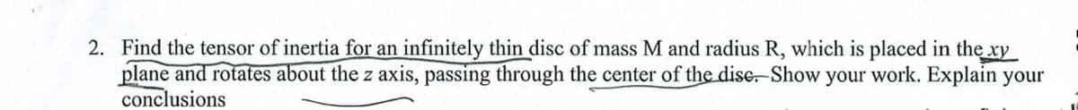 2. Find the tensor of inertia for an infinitely thin disc of mass M and radius R, which is placed in the xy
plane and rotates about the z axis, passing through the center of the disc. Show your work. Explain your
conclusions