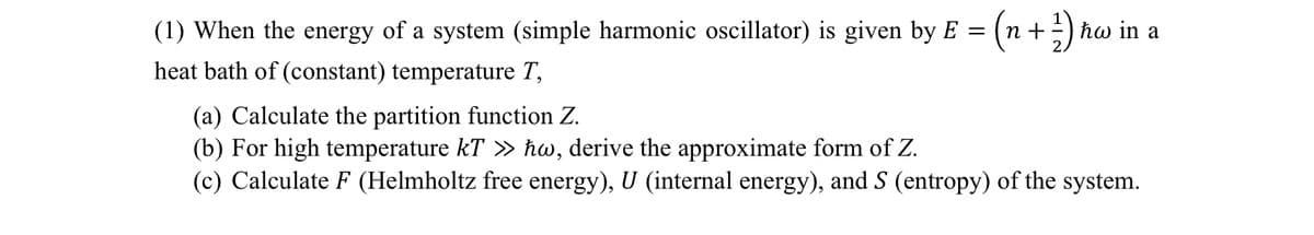 (1) When the energy of a system (simple harmonic oscillator) is given by E =
heat bath of (constant) temperature T,
(a) Calculate the partition function Z.
(b) For high temperature kT >> ħw, derive the approximate form of Z.
= ( n + 1/2)
hw in
(c) Calculate F (Helmholtz free energy), U (internal energy), and S (entropy) of the system.