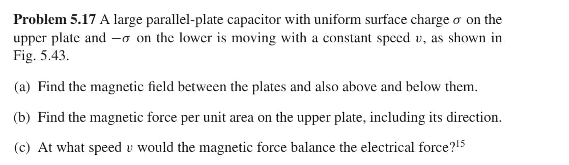 Problem 5.17 A large parallel-plate capacitor with uniform surface charge σ on the
upper plate and -σ on the lower is moving with a constant speed v, as shown in
Fig. 5.43.
(a) Find the magnetic field between the plates and also above and below them.
(b) Find the magnetic force per unit area on the upper plate, including its direction.
(c) At what speed u would the magnetic force balance the electrical force? 15