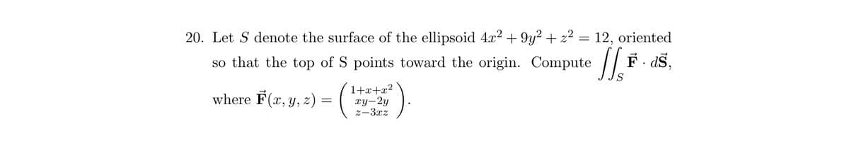 20. Let S denote the surface of the ellipsoid 4x² +9y² + z²
12, oriented
so that the top of 5 points toward the origin. Compute [[F-dš,
S
S
where F(x, y, z) = (
1+x+x²
xy-2y
z-3xz
-