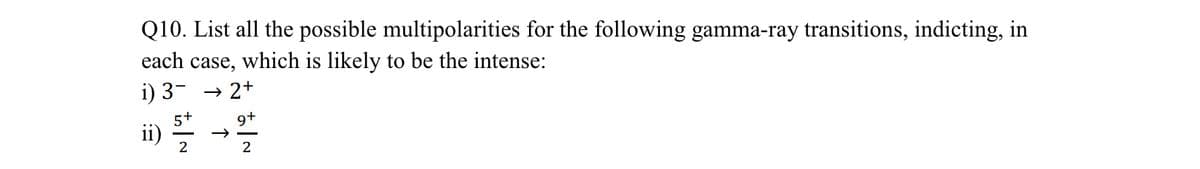 Q10. List all the possible multipolarities for the following gamma-ray transitions, indicting, in
each case, which is likely to be the intense:
i) 3- → 2+
9+
ii) 5/2/15
2
2