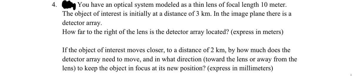 4.
You have an optical system modeled as a thin lens of focal length 10 meter.
The object of interest is initially at a distance of 3 km. In the image plane there is a
detector array.
How far to the right of the lens is the detector array located? (express in meters)
If the object of interest moves closer, to a distance of 2 km, by how much does the
detector array need to move, and in what direction (toward the lens or away from the
lens) to keep the object in focus at its new position? (express in millimeters)
