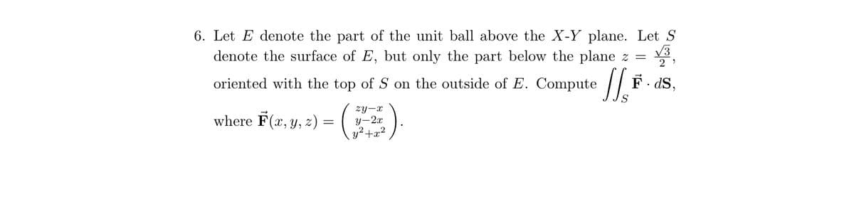 6. Let E denote the part of the unit ball above the X-Y plane. Let S
denote the surface of E, but only the part below the plane z =
F.ds,
oriented with the top of S on the outside of E. Compute
where F(x, y, z) =
zy-x
y-2x
y²+x²
J's
29