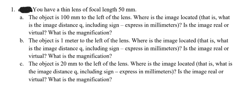 1.
You have a thin lens of focal length 50 mm.
a.
The object is 100 mm to the left of the lens. Where is the image located (that is, what
is the image distance q, including sign - express in millimeters)? Is the image real or
virtual? What is the magnification?
b. The object is 1 meter to the left of the lens. Where is the image located (that is, what
is the image distance q, including sign - express in millimeters)? Is the image real or
virtual? What is the magnification?
c. The object is 20 mm to the left of the lens. Where is the image located (that is, what is
the image distance q, including sign - express in millimeters)? Is the image real or
virtual? What is the magnification?