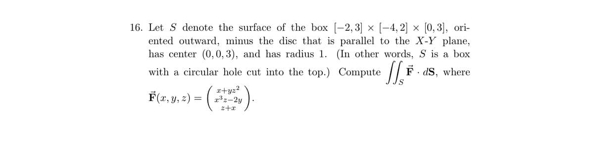 16. Let S denote the surface of the box [-2,3] × [−4,2] × [0,3], ori-
ented outward, minus the disc that is parallel to the X-Y plane,
has center (0, 0, 3), and has radius 1. (In other words, S is a box
with a circular hole cut into the top.) Compute FdS, where
F(x, y, z) = (
x+yz²
x³z-2y
z+x