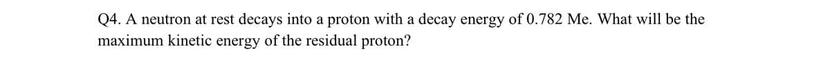 Q4. A neutron at rest decays into a proton with a decay energy of 0.782 Me. What will be the
maximum kinetic energy of the residual proton?