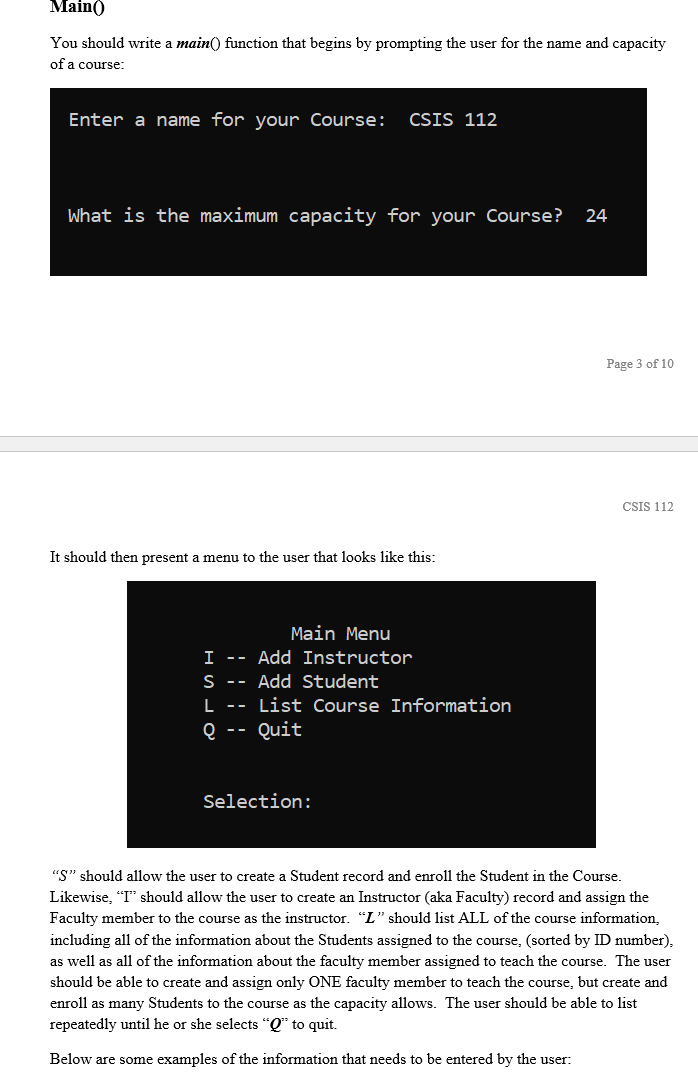 Main()
You should write a main() function that begins by prompting the user for the name and capacity
of a course:
Enter a name for your Course:
CSIS 112
What is the maximum capacity for your Course?
24
Page 3 of 10
CSIS 112
It should then present a menu to the user that looks like this:
Main Menu
I -- Add Instructor
S -- Add Student
L --
List Course Information
Q --
Quit
Selection:
"S" should allow the user to create a Student record and enroll the Stude
in the Course.
Likewise, "I" should allow the user to create an Instructor (aka Faculty) record and assign the
"L" should list ALL of the course information,
Faculty member to the course as the instructor.
including all of the information about the Students assigned to the course, (sorted by ID number),.
as well as all of the information about the faculty member assigned to teach the course. The user
should be able to create and assign only ONE faculty member to teach the course, but create and
enroll as many Students to the course as the capacity allows. The user should be able to list
repeatedly until he or she selects "Q* to quit.
Below are some examples of the information that needs to be entered by the user:
