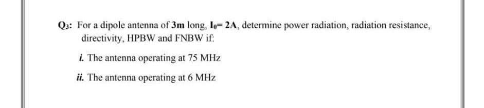 Q3: For a dipole antenna of 3m long, Io= 2A, determine power radiation, radiation resistance,
directivity, HPBW and FNBW if:
i. The antenna operating at 75 MHz
ii. The antenna operating at 6 MHz