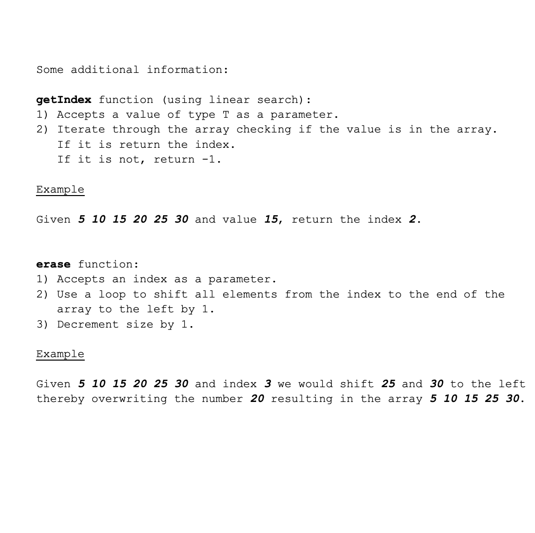 Some additional information:
getIndex function (using linear search):
1) Accepts a value of type T as a parameter.
2) Iterate through the array checking if the value is in the array.
If it is return the index.
If it is not, return -1.
Example
Given 5 10 15 20 25 30 and value 15, return the index 2.
erase function:
1) Accepts an index as a parameter.
2) Use a loop to shift all elements from the index to the end of the
array to the left by 1.
3) Decrement size by 1.
Example
Given 5 10 15 20 25 30 and index 3 we would shift 25 and 30 to the left
thereby overwriting the number 20 resulting in the array 5 10 15 25 30.
