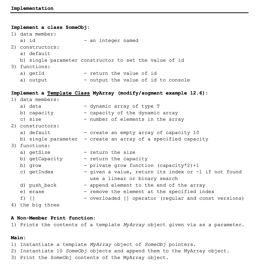 Implementation
Implement a class SomeObj:
1) data member:
a) id
an integer named
2) constructors:
a) default
b) single parameter constructor to set the value of id
3) functions:
a) getId
return the value of id
a) output
output the value of id to console
Implement a Template Class MyArray (modify/augment example 12.6):
1) data members:
a) data
dynamic array of type T
b) capacity
c) size
capacity of the dynamic array
number of elements in the array
2) constructors:
- create an empty array of capacity 10
- create an array of a specified capacity
a) default
b) single parameter
3) functions:
a) getSize
b) getCapacity
return the size
return the capacity
b) grow
private grow function (capacity*2) +1
given a value, return its index or -1 if not found
c) getIndex
use a linear or binary search
d) push_back
append element to the end of the array
- remove the element at the specified index
- overloaded [] operator (regular and const versions)
e) erase
f) []
4) the big three
A Non-Member Print function:
1) Prints the contents of a template MyArray object given via as a parameter.
Main:
1) Instantiate a template MyArray object of SomeObj pointers.
2) Instantiate 10 SomeObj objects and append them to the MyArray object.
3) Print the SomeObj contents of the MyArray object.
