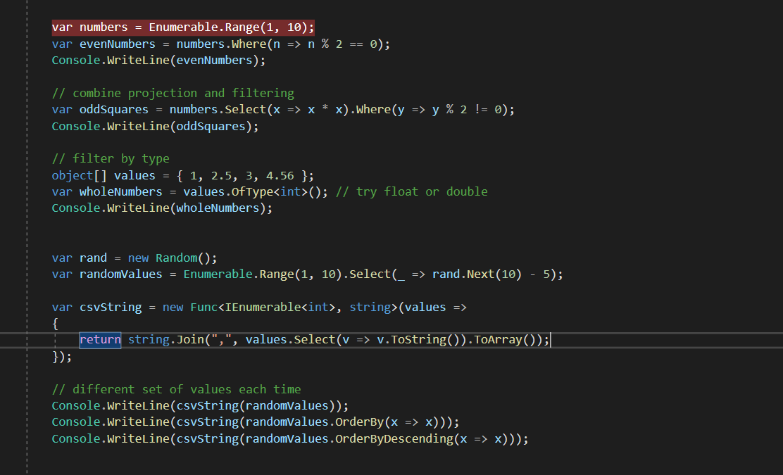 var numbers = Enumerable.Range(1,
var evenNumbers = numbers.where(n
Console.WriteLine(evenNumbers);
10);
=> n % 2 == 0);
// combine projection and filtering
var oddSquares = numbers.Select(x => x * x).where(y => y % 2 != 0);
Console.WriteLine(oddSquares);
// filter by type
object[] values = { 1, 2.5, 3, 4.56 };
var wholeNumbers = values.OfType<int>(); // try float or double
Console.WriteLine(wholeNumbers);
var rand = new Random();
var randomValues = Enumerable.Range(1, 10).Select(_ => rand.Next(10) - 5);
var csvString = new Func<IEnumerable<int>, string>(values =>
{
return string.Join(",", values.Select(v => v.ToString()).ToArray());|
});
// different set of values each time
Console.WriteLine(csvString(randomValues));
Console.WriteLine(csvString(randomValues.OrderBy(x => x)));
Console.WriteLine(csvString(randomValues.OrderByDescending(x => x)));