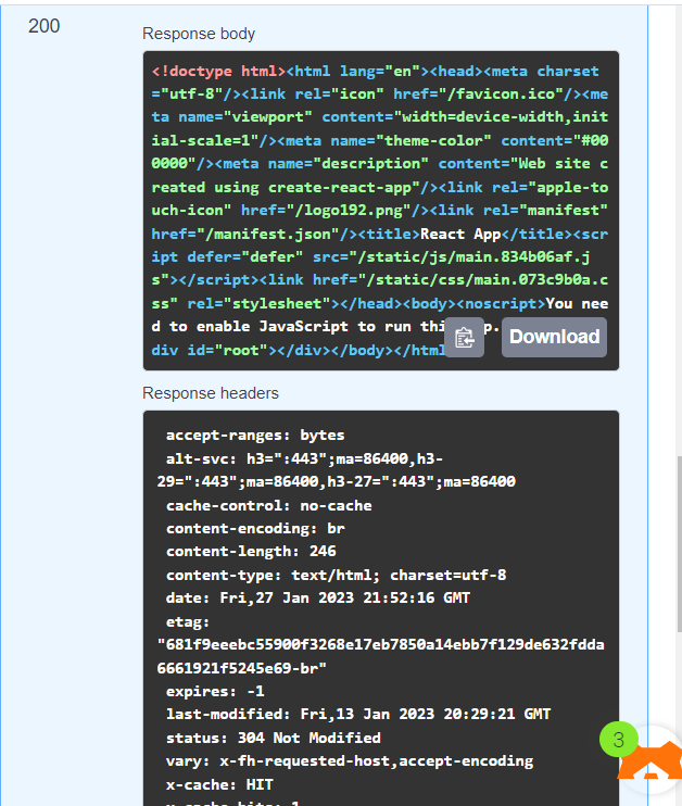 200
Response body
<!doctype html><html lang="en"><head><meta charset
="utf-8"/> <link rel="icon" href="/favicon.ico"/><me
ta name="viewport" content="width=device-width, init
ial-scale=1"/><meta name="theme-color" content="#00
0000"/> <meta name="description" content="Web site c
reated using create-react-app"/><link rel="apple-to
uch-icon" href="/logo192.png"/><link
rel="manifest"
href="/manifest.json"/><title>React App</title><scr
ipt defer="defer" src="/static/js/main.834b06af.j
s"></script><link href="/static/css/main.073c9b0a.c
ss" rel="stylesheet"></head><body><noscript>You nee
d to enable JavaScript to run thi
div id="root"></div></body></htm]
Response headers
accept-ranges: bytes
alt-svc: h3=":443" ;ma=86400,h3-
29=":443";ma=86400,h3-27=":443";ma=86400
cache-control: no-cache
content-encoding: br
content-length: 246
content-type: text/html; charset=utf-8
date: Fri, 27 Jan 2023 21:52:16 GMT
etag:
Download
"681f9eeebc55900f3268e17eb7850a14ebb7f129de632fdda
6661921f5245e69-br"
expires: -1
last-modified: Fri, 13 Jan 2023 20:29:21 GMT
status: 304 Not Modified
vary: x-fh-requested-host, accept-encoding
x-cache: HIT
-b- ba
3
