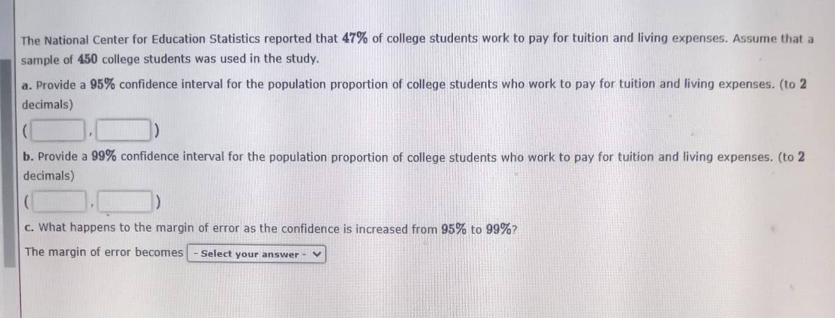 The National Center for Education Statistics reported that 47% of college students work to pay for tuition and living expenses. Assume that a
sample of 450 college students was used in the study.
a. Provide a 95% confidence interval for the population proportion of college students who work to pay for tuition and living expenses. (to 2
decimals)
b. Provide a 99% confidence interval for the population proportion of college students who work to pay for tuition and living expenses. (to 2
decimals)
c. What happens to the margin of error as the confidence is increased from 95% to 99%?
The margin of error becomes
Select your answer - V
