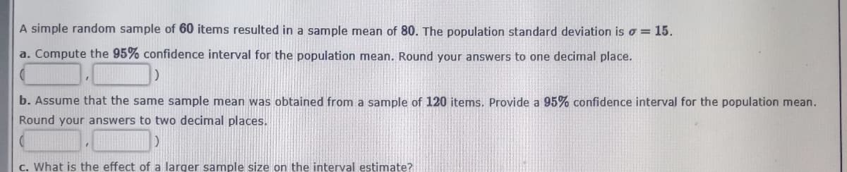 A simple random sample of 60 items resulted in a sample mean of 80. The population standard deviation is o = 15.
a. Compute the 95% confidence interval for the population mean. Round your answers to one decimal place.
b. Assume that the same sample mean was obtained from a sample of 120 items. Provide a 95% confidence interval for the population mean.
Round your answers to two decimal places.
c. What is the effect of a larger sample size on the interval estimate?
