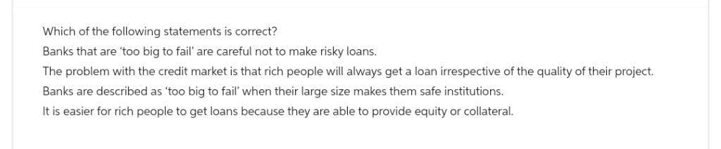 Which of the following statements is correct?
Banks that are too big to fail' are careful not to make risky loans.
The problem with the credit market is that rich people will always get a loan irrespective of the quality of their project.
Banks are described as 'too big to fail' when their large size makes them safe institutions.
It is easier for rich people to get loans because they are able to provide equity or collateral.