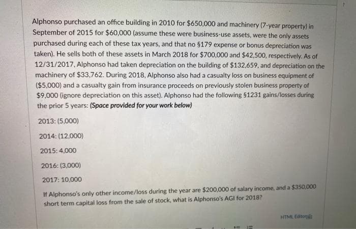 Alphonso purchased an office building in 2010 for $650,000 and machinery (7-year property) in
September of 2015 for $60,000 (assume these were business-use assets, were the only assets
purchased during each of these tax years, and that no $179 expense or bonus depreciation was
taken). He sells both of these assets in March 2018 for $700,000 and $42,500, respectively. As of
12/31/2017, Alphonso had taken depreciation on the building of $132,659, and depreciation on the
machinery of $33,762. During 2018, Alphonso also had a casualty loss on business equipment of
($5,000) and a casualty gain from insurance proceeds on previously stolen business property of
$9,000 (ignore depreciation on this asset). Alphonso had the following $1231 gains/losses during
the prior 5 years: (Space provided for your work below)
2013: (5,000)
2014: (12,000)
2015: 4,000
2016: (3,000)
2017: 10,000
If Alphonso's only other income/loss during the year are $200,000 of salary income, and a $350,000
short term capital loss from the sale of stock, what is Alphonso's AGI for 2018?
HTML Editon
