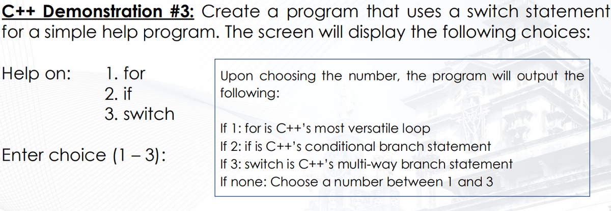 C++ Demonstration #3: Create a program that uses a switch statement
for a simple help program. The screen will display the following choices:
1. for
2. if
3. switch
Help on:
Upon choosing the number, the program will output the
following:
If 1: for is C++'s most versatile loop
If 2: if is C++'s conditional branch statement
If 3: switch is C++'s multi-way branch statement
If none: Choose a number between 1 and 3
Enter choice (1 – 3):
