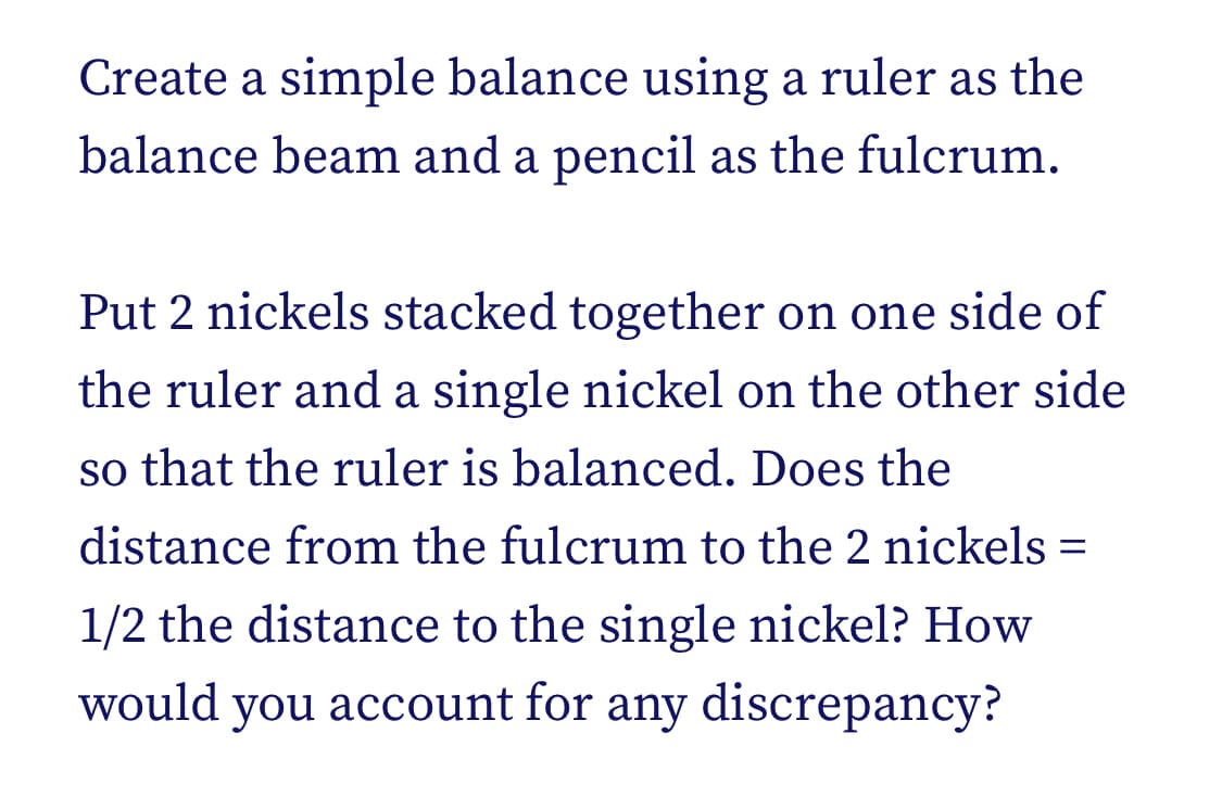 Create a simple balance using a ruler as the
balance beam and a pencil as the fulcrum.
Put 2 nickels stacked together on one side of
the ruler and a single nickel on the other side
so that the ruler is balanced. Does the
distance from the fulcrum to the 2 nickels =
1/2 the distance to the single nickel? How
would you account for any discrepancy?
