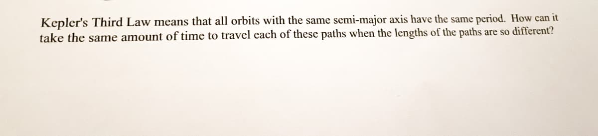 Kepler's Third Law means that all orbits with the same semi-major axis have the same period. How can it
take the same amount of time to travel each of these paths when the lengths of the paths are so different?
