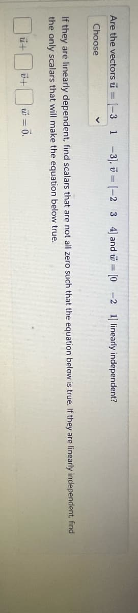 Are the vectors = [-3 1 -3], [-2 3 4] and w = [0 -2 1] linearly independent?
Choose
If they are linearly dependent, find scalars that are not all zero such that the equation below is true. If they are linearly independent, find
the only scalars that will make the equation below true.
ut
ü+
w = 0.