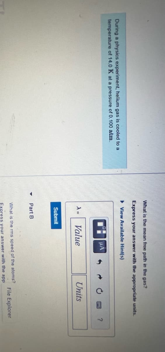 During a physics experiment, helium gas is cooled to a
temperature of 14.0 K at a pressure of 0.100 atm.
What is the mean free path in the gas?
Express your answer with
►View Available Hint(s)
A =
Submit
Part B
μA
Value
appropriate units.
Units
What is the rms speed of the atoms?
Express your answer with the app
?
File Explorer