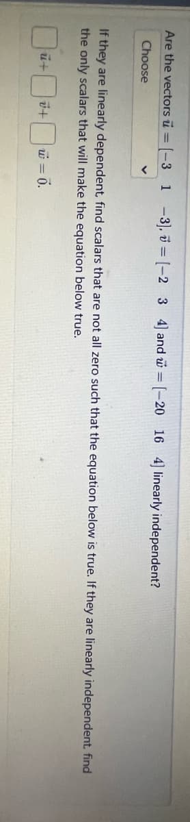 Are the vectors = [-3 1-3], [-2 3 4] and @[-20 16 4] linearly independent?
Choose
If they are linearly dependent, find scalars that are not all zero such that the equation below is true. If they are linearly independent., find
the only scalars that will make the equation below true.
u+
+ w = 0.