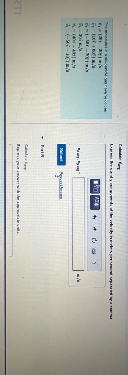 RTI
The molecules in a six-particle gas have velocities
₁ (201-30j) m/s
V2 (10i+60j) m/s
73=(-501 +20j) m/s
7= 30i m/s
Vs (40i-40j) m/s
₁=(-50 i 10j) m/s
Calculate Varg
Express the x and y components of the velocity in meters per second separated by a comma.
Uz avg, Uy avg
Submit
Part B
VD|| ΑΣΦ
Request Answer
W
Calculate Davg-
Express your answer with the appropriate units.
?
m/s