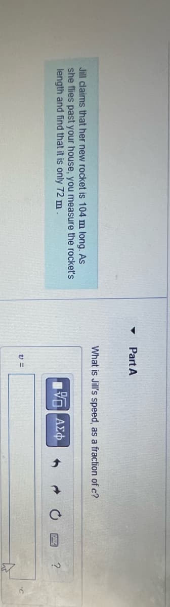 4
Part A
Jill claims that her new rocket is 104 m long. As
she flies past your house, you measure the rocket's
length and find that it is only 72 m.
What is Jill's speed, as a fraction of c?
ΜΕ ΑΣΦ
20
?
v =