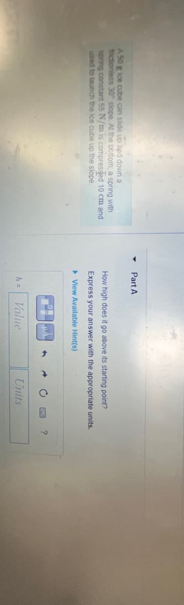 A 50 g ice cube can slide up and down a
trictionless 30 slope. At the bottom, a spring with
spring constant 55 N/m is compressed 10 cm and
used to launch the ice cube up the slope.
Part A
How high does it go above its starting point?
Express your answer with the appropriate units.
View Available Hint(s)
h =
Value
Units
?