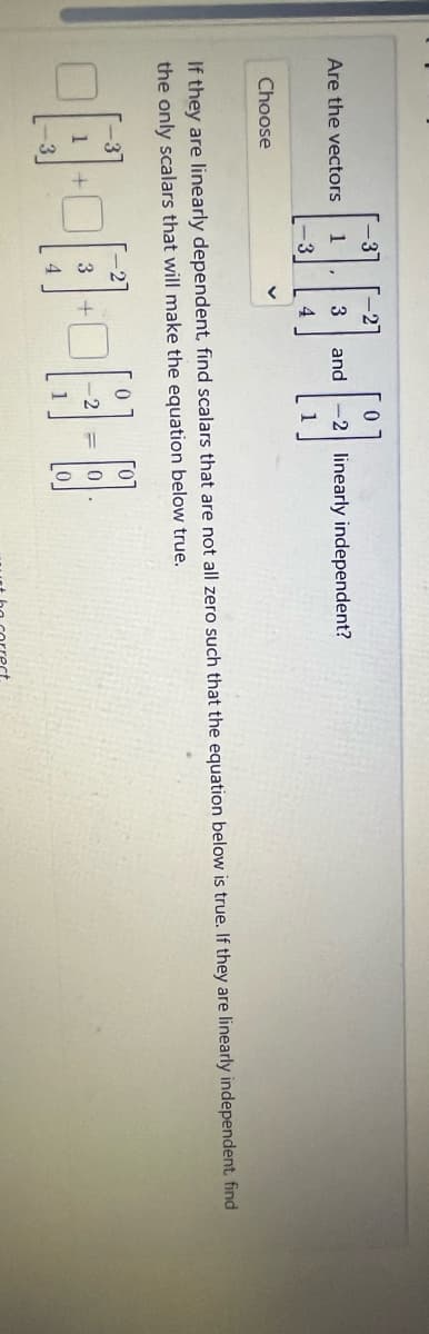Are the vectors
Choose
3
-2]
DO-A
4
+
-3
1
-3
If they are linearly dependent, find scalars that are not all zero such that the equation below is true. If they are linearly independent, find
the only scalars that will make the equation below true.
3
0
3 and -2 linearly independent?
2
18-0
+