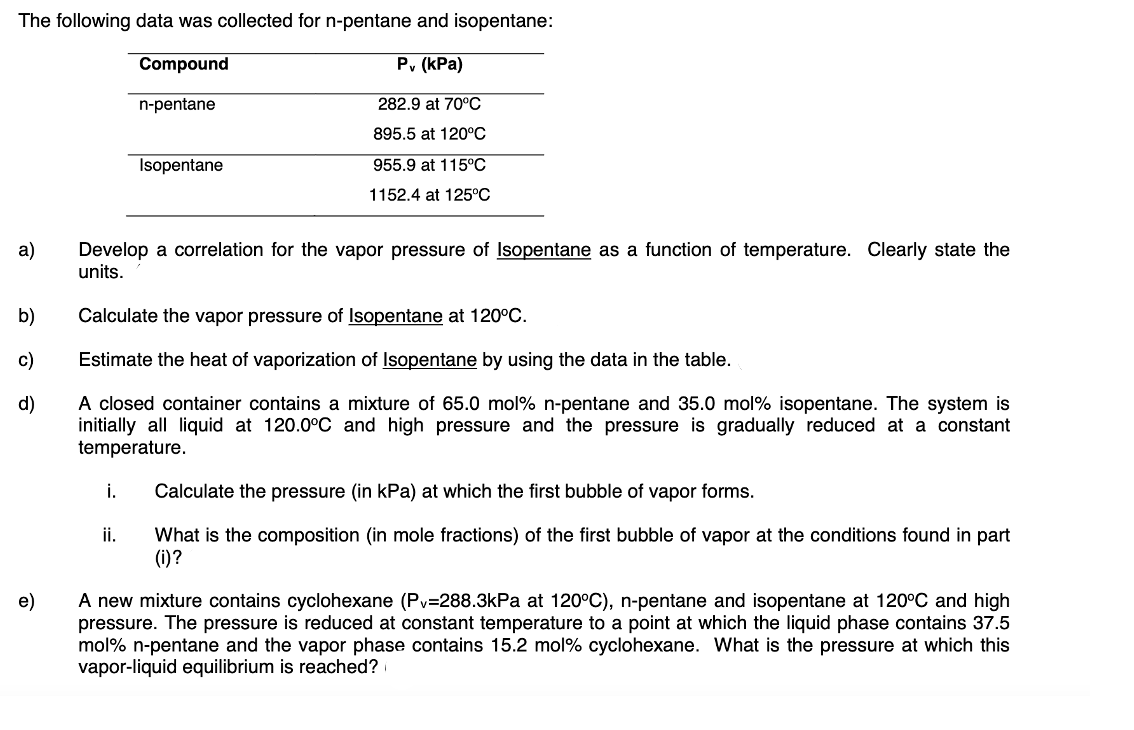 The following data was collected for n-pentane and isopentane:
Compound
P, (kPa)
n-pentane
282.9 at 70°C
895.5 at 120°C
Isopentane
955.9 at 115°C
1152.4 at 125°C
а)
Develop a correlation for the vapor pressure of Isopentane as a function of temperature. Clearly state the
units.
b)
Calculate the vapor pressure of Isopentane at 120°C.
c)
Estimate the heat of vaporization of Isopentane by using the data in the table.
A closed container contains a mixture of 65.0 mol% n-pentane and 35.0 mol% isopentane. The system is
initially all liquid at 120.0°C and high pressure and the pressure is gradually reduced at a constant
temperature.
d)
i.
Calculate the pressure (in kPa) at which the first bubble of vapor forms.
ii.
What is the composition (in mole fractions) of the first bubble of vapor at the conditions found in part
(i)?
A new mixture contains cyclohexane (Pv=288.3kPa at 120°C), n-pentane and isopentane at 120°C and high
pressure. The pressure is reduced at constant temperature to a point at which the liquid phase contains 37.5
mol% n-pentane and the vapor phase contains 15.2 mol% cyclohexane. What is the pressure at which this
vapor-liquid equilibrium is reached?
e)
