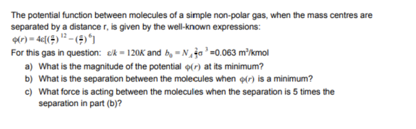 The potential function between molecules of a simple non-polar gas, when the mass centres are
separated by a distance r, is given by the well-known expressions:
9(r) = 4€[(#) '? – (#)°1
For this gas in question: e/k = 120K and bo = No =0.063 m/kmol
a) What is the magnitude of the potential o(r) at its minimum?
b) What is the separation between the molecules when o(r) is a minimum?
c) What force is acting between the molecules when the separation is 5 times the
separation in part (b)?
