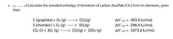 C.) Calculate the standard enthalpy of formation of carbon disulfide (CS)) from its elements, given
that:
C (graphite) + O₂(g)
CO₂(g)
S (rhombic) + O₂(g)
SO₂(g)
CS₂ (1) + 30₂ (g) --> CO₂(g) + 2S0₂ (g)
AH'= -393.5 kJ/mol
AH = -296.4 kJ/mol
AH'on-1073.6 kJ/mol