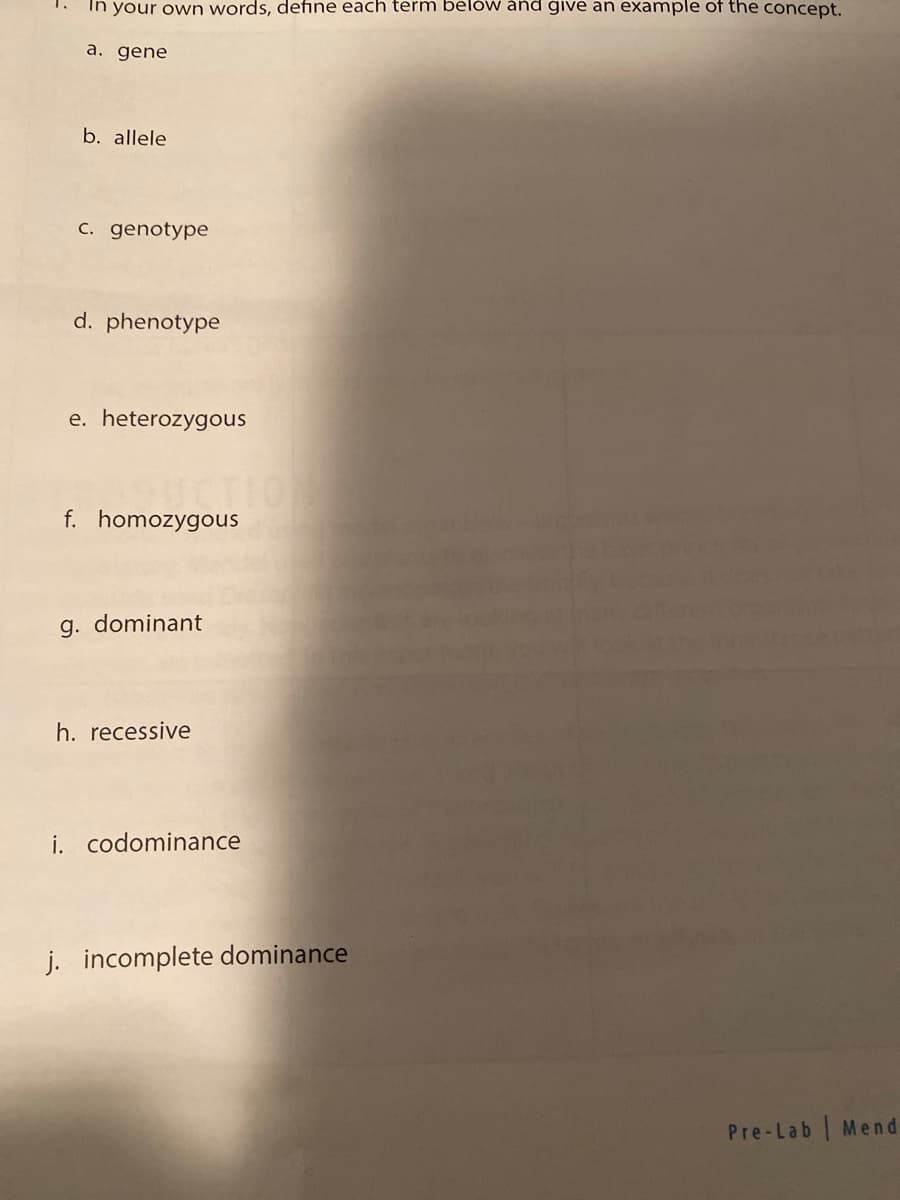 In your own words, define each term below and give an example of the concept.
a. gene
b. allele
c. genotype
d. phenotype
e. heterozygous
f. homozygous
g. dominant
h. recessive
i. codominance
j. incomplete dominance
Pre-Lab | Mend