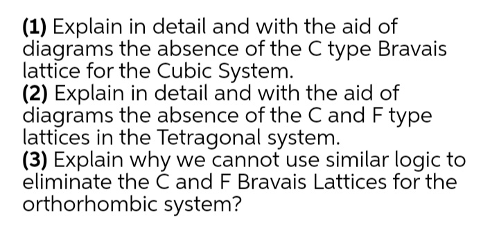 (1) Explain in detail and with the aid of
diagrams the absence of the C type Bravais
lattice for the Cubic System.
(2) Explain in detail and with the aid of
diagrams the absence of the C and F type
lattices in the Tetragonal system.
(3) Explain why we cannot use similar logic to
eliminate the Ć and F Bravais Lattices for the
orthorhombic system?
