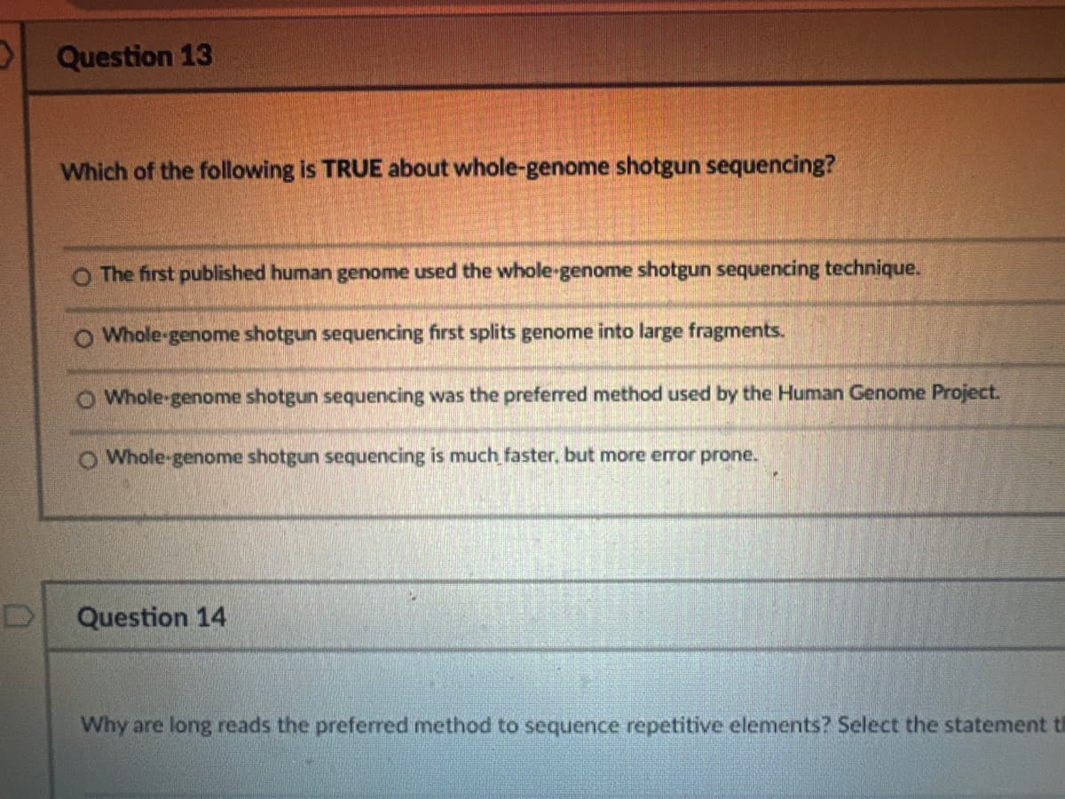 Question 13
Which of the following is TRUE about whole-genome shotgun sequencing?
O The first published human genome used the whole-genome shotgun sequencing technique.
O Whole-genome shotgun sequencing first splits genome into large fragments.
O Whole-genome shotgun sequencing was the preferred method used by the Human Genome Project.
O Whole-genome shotgun sequencing is much faster, but more error prone.
Question 14
Why are long reads the preferred method to sequence repetitive elements? Select the statement t