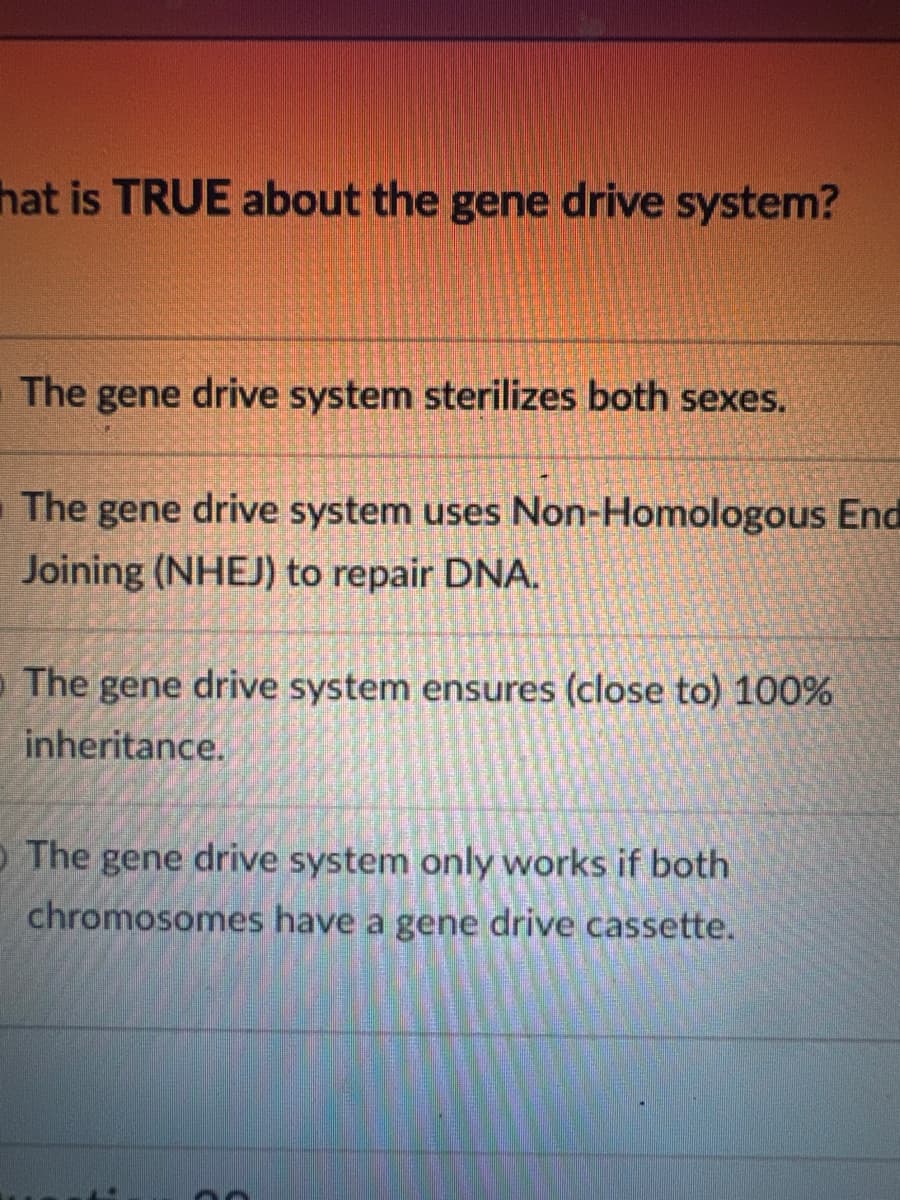 hat is TRUE about the gene drive system?
The gene drive system sterilizes both sexes.
The gene drive system uses Non-Homologous End
Joining (NHEJ) to repair DNA.
The
gene drive system ensures (close to) 100%
inheritance.
O The gene drive system only works if both
chromosomes have a gene drive cassette.