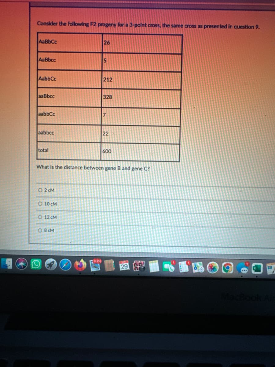 Consider the following F2 progeny for a 3-point cross, the same cross as presented in question 9.
AaBbCc
26
AaBbce
5
AabbCc
212
aaBbce
328
| aabbcc
7
aabbcc
22
total
600
What is the distance between gene B and gene C?
○ 2 CM
10 CM
12 CM
08CM
29
MacBook Air