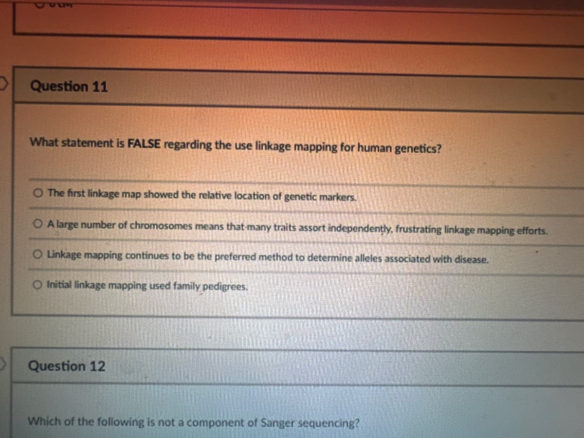 Question 11
What statement is FALSE regarding the use linkage mapping for human genetics?
O The first linkage map showed the relative location of genetic markers.
OA large number of chromosomes means that many traits assort independently, frustrating linkage mapping efforts.
O Linkage mapping continues to be the preferred method to determine alleles associated with disease.
Initial linkage mapping used family pedigrees.
Question 12
Which of the following is not a component of Sanger sequencing?