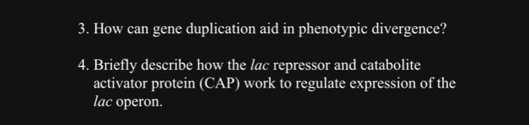 3. How can gene duplication aid in phenotypic divergence?
4. Briefly describe how the lac repressor and catabolite
activator protein (CAP) work to regulate expression of the
lac operon.