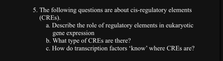 5. The following questions are about cis-regulatory elements
(CRES).
a. Describe the role of regulatory elements in eukaryotic
gene expression
b. What type of CREs are there?
c. How do transcription factors 'know' where CREs are?