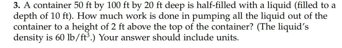 3. A container 50 ft by 100 ft by 20 ft deep is half-filled with a liquid (filled to a
depth of 10 ft). How much work is done in pumping all the liquid out of the
container to a height of 2 ft above the top of the container? (The liquid's
density is 60 lb/ft³.) Your answer should include units.