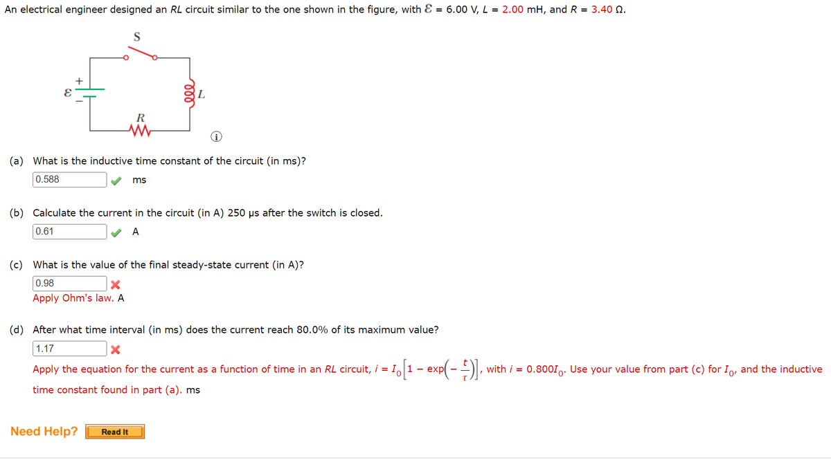 An electrical engineer designed an RL circuit similar to the one shown in the figure, with E = 6.00 V, L = 2.00 mH, and R = 3.40 N.
L
R
(a) What is the inductive time constant of the circuit (in ms)?
0.588
ms
(b) Calculate the current in the circuit (in A) 250 µs after the switch is closed.
0.61
A
(c) What is the value of the final steady-state current (in A)?
0.98
Apply Ohm's law. A
(d) After what time interval (in ms) does the current reach 80.0% of its maximum value?
1.17
1o[1 - exp(- ).
with i = 0.800I,: Use your value from part (c) for I, and the inductive
Apply the equation for the current as a function of time in an RL circuit, i = I,
time constant found in part (a). ms
Need Help?
Read It
ll
